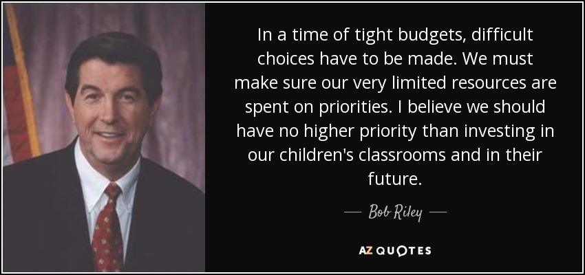 In a time of tight budgets, difficult choices have to be made. We must make sure our very limited resources are spent on priorities. I believe we should have no higher priority than investing in our children's classrooms and in their future. - Bob Riley