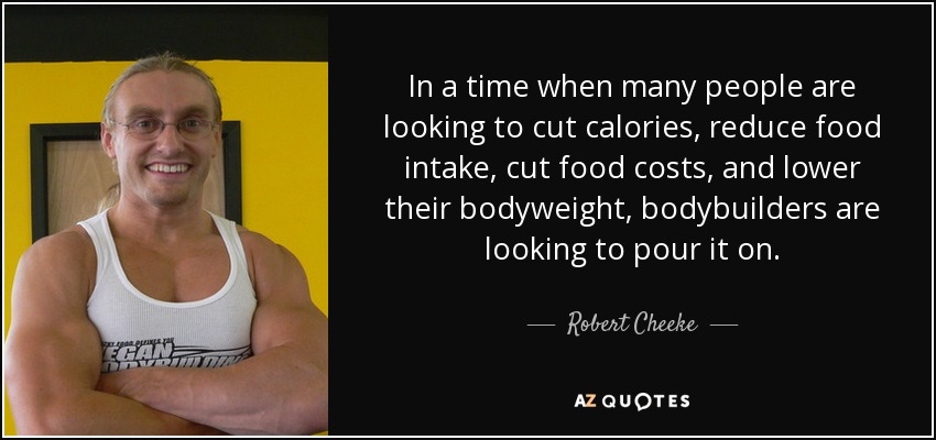 In a time when many people are looking to cut calories, reduce food intake, cut food costs, and lower their bodyweight, bodybuilders are looking to pour it on. - Robert Cheeke