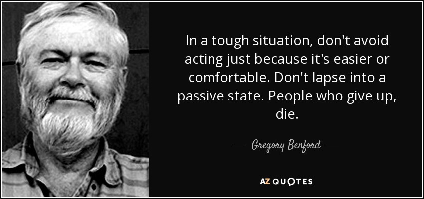 In a tough situation, don't avoid acting just because it's easier or comfortable. Don't lapse into a passive state. People who give up, die. - Gregory Benford