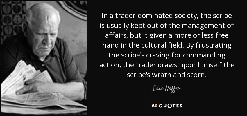 In a trader-dominated society, the scribe is usually kept out of the management of affairs, but it given a more or less free hand in the cultural field. By frustrating the scribe's craving for commanding action, the trader draws upon himself the scribe's wrath and scorn. - Eric Hoffer