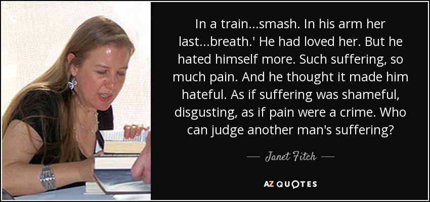 In a train...smash. In his arm her last...breath.' He had loved her. But he hated himself more. Such suffering, so much pain. And he thought it made him hateful. As if suffering was shameful, disgusting, as if pain were a crime. Who can judge another man's suffering? - Janet Fitch