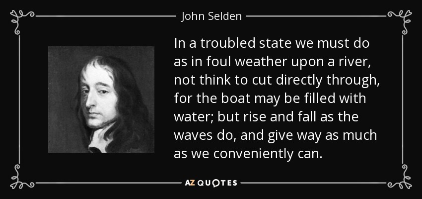 In a troubled state we must do as in foul weather upon a river, not think to cut directly through, for the boat may be filled with water; but rise and fall as the waves do, and give way as much as we conveniently can. - John Selden