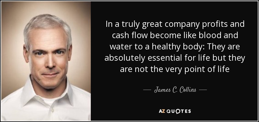 In a truly great company profits and cash flow become like blood and water to a healthy body: They are absolutely essential for life but they are not the very point of life - James C. Collins