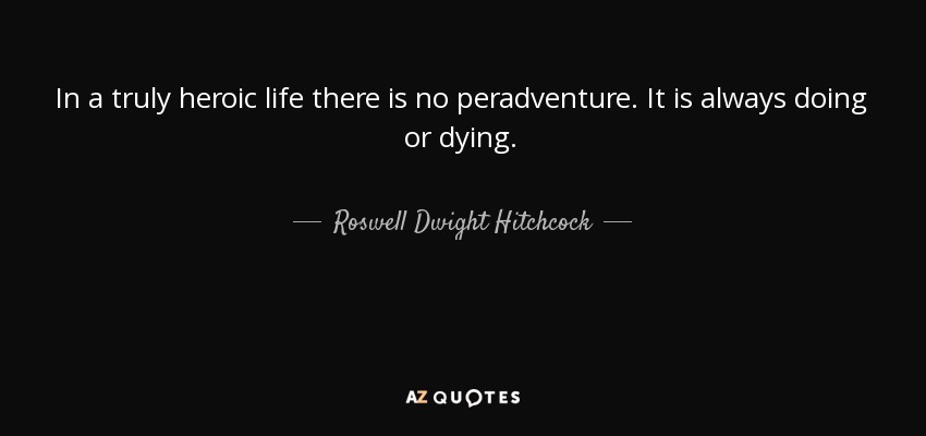 In a truly heroic life there is no peradventure. It is always doing or dying. - Roswell Dwight Hitchcock