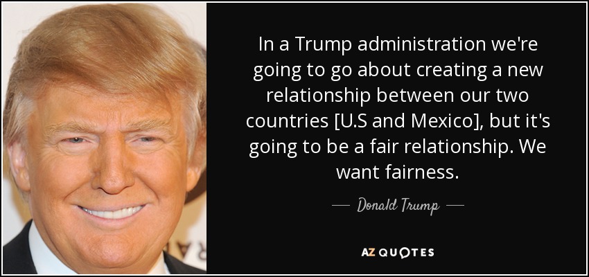 In a Trump administration we're going to go about creating a new relationship between our two countries [U.S and Mexico], but it's going to be a fair relationship. We want fairness. - Donald Trump