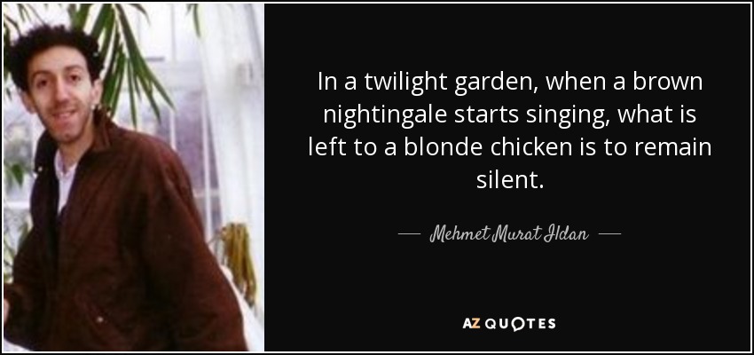 In a twilight garden, when a brown nightingale starts singing, what is left to a blonde chicken is to remain silent. - Mehmet Murat Ildan