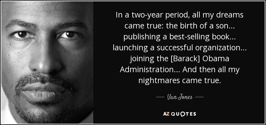 In a two-year period, all my dreams came true: the birth of a son... publishing a best-selling book... launching a successful organization... joining the [Barack] Obama Administration... And then all my nightmares came true. - Van Jones