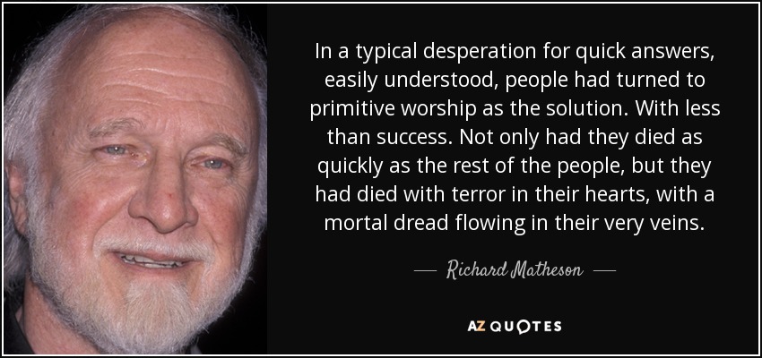 In a typical desperation for quick answers, easily understood, people had turned to primitive worship as the solution. With less than success. Not only had they died as quickly as the rest of the people, but they had died with terror in their hearts, with a mortal dread flowing in their very veins. - Richard Matheson