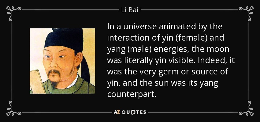 In a universe animated by the interaction of yin (female) and yang (male) energies, the moon was literally yin visible. Indeed, it was the very germ or source of yin, and the sun was its yang counterpart. - Li Bai
