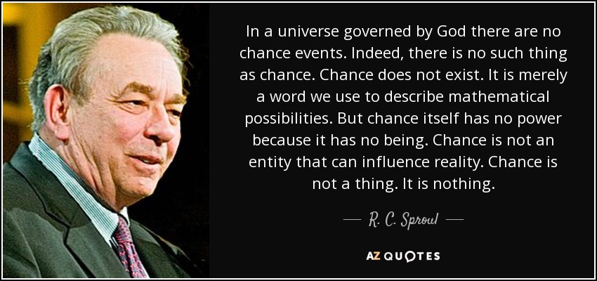 In a universe governed by God there are no chance events. Indeed, there is no such thing as chance. Chance does not exist. It is merely a word we use to describe mathematical possibilities. But chance itself has no power because it has no being. Chance is not an entity that can influence reality. Chance is not a thing. It is nothing. - R. C. Sproul