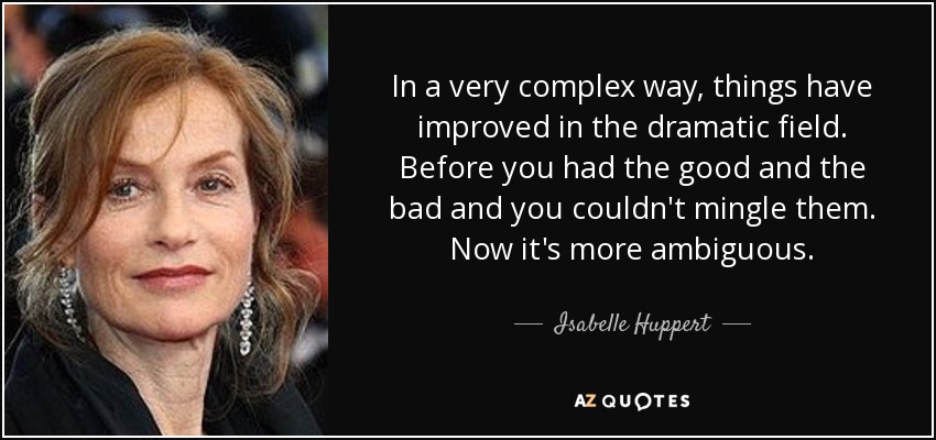 In a very complex way, things have improved in the dramatic field. Before you had the good and the bad and you couldn't mingle them. Now it's more ambiguous. - Isabelle Huppert