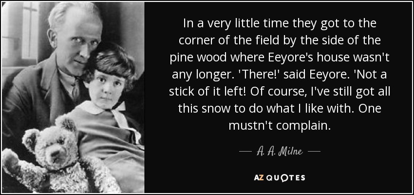 In a very little time they got to the corner of the field by the side of the pine wood where Eeyore's house wasn't any longer. 'There!' said Eeyore. 'Not a stick of it left! Of course, I've still got all this snow to do what I like with. One mustn't complain. - A. A. Milne