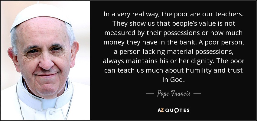 In a very real way, the poor are our teachers. They show us that people’s value is not measured by their possessions or how much money they have in the bank. A poor person, a person lacking material possessions, always maintains his or her dignity. The poor can teach us much about humility and trust in God. - Pope Francis