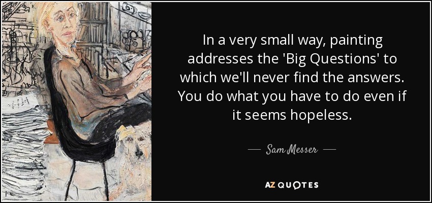 In a very small way, painting addresses the 'Big Questions' to which we'll never find the answers. You do what you have to do even if it seems hopeless. - Sam Messer