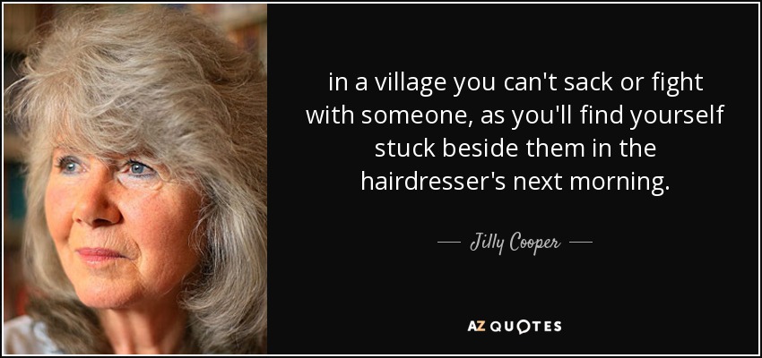 in a village you can't sack or fight with someone, as you'll find yourself stuck beside them in the hairdresser's next morning. - Jilly Cooper