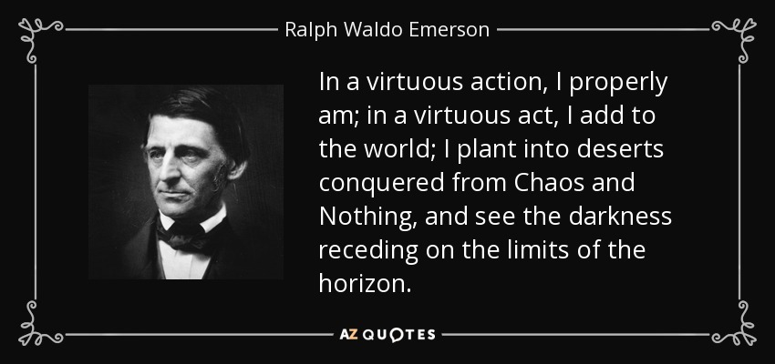 In a virtuous action, I properly am; in a virtuous act, I add to the world; I plant into deserts conquered from Chaos and Nothing, and see the darkness receding on the limits of the horizon. - Ralph Waldo Emerson