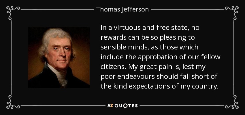 In a virtuous and free state, no rewards can be so pleasing to sensible minds, as those which include the approbation of our fellow citizens. My great pain is, lest my poor endeavours should fall short of the kind expectations of my country. - Thomas Jefferson