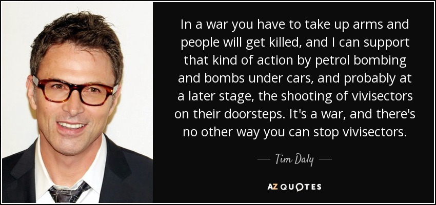 In a war you have to take up arms and people will get killed, and I can support that kind of action by petrol bombing and bombs under cars, and probably at a later stage, the shooting of vivisectors on their doorsteps. It's a war, and there's no other way you can stop vivisectors. - Tim Daly