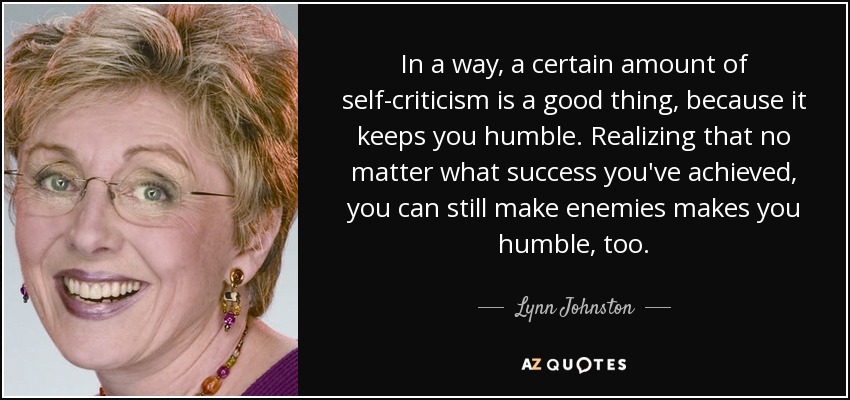 In a way, a certain amount of self-criticism is a good thing, because it keeps you humble. Realizing that no matter what success you've achieved, you can still make enemies makes you humble, too. - Lynn Johnston