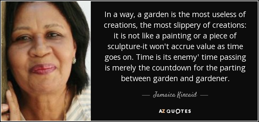 In a way, a garden is the most useless of creations, the most slippery of creations: it is not like a painting or a piece of sculpture-it won't accrue value as time goes on. Time is its enemy' time passing is merely the countdown for the parting between garden and gardener. - Jamaica Kincaid