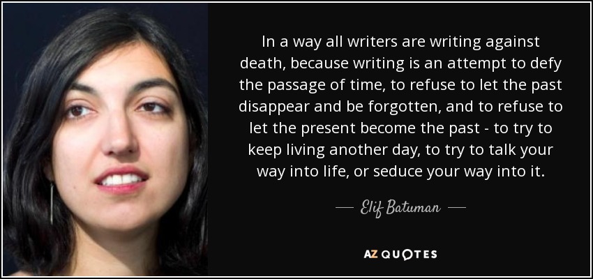 In a way all writers are writing against death, because writing is an attempt to defy the passage of time, to refuse to let the past disappear and be forgotten, and to refuse to let the present become the past - to try to keep living another day, to try to talk your way into life, or seduce your way into it. - Elif Batuman