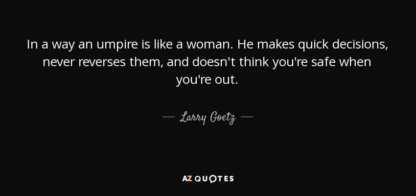 In a way an umpire is like a woman. He makes quick decisions, never reverses them, and doesn't think you're safe when you're out. - Larry Goetz