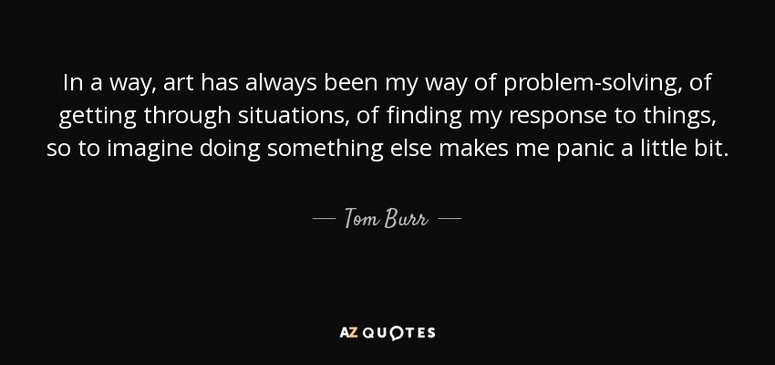 In a way, art has always been my way of problem-solving, of getting through situations, of finding my response to things, so to imagine doing something else makes me panic a little bit. - Tom Burr