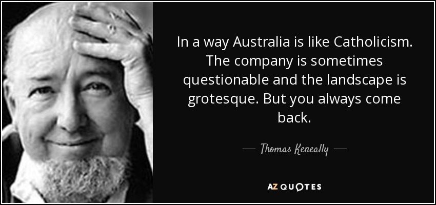 In a way Australia is like Catholicism. The company is sometimes questionable and the landscape is grotesque. But you always come back. - Thomas Keneally