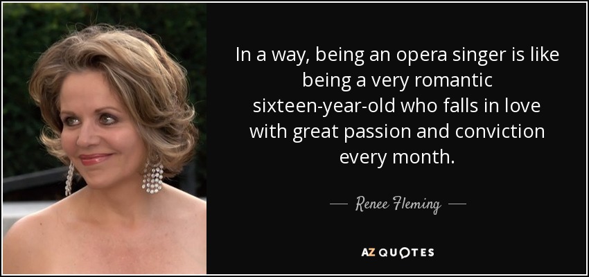 In a way, being an opera singer is like being a very romantic sixteen-year-old who falls in love with great passion and conviction every month. - Renee Fleming
