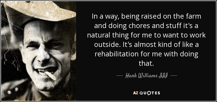 In a way, being raised on the farm and doing chores and stuff it's a natural thing for me to want to work outside. It's almost kind of like a rehabilitation for me with doing that. - Hank Williams III