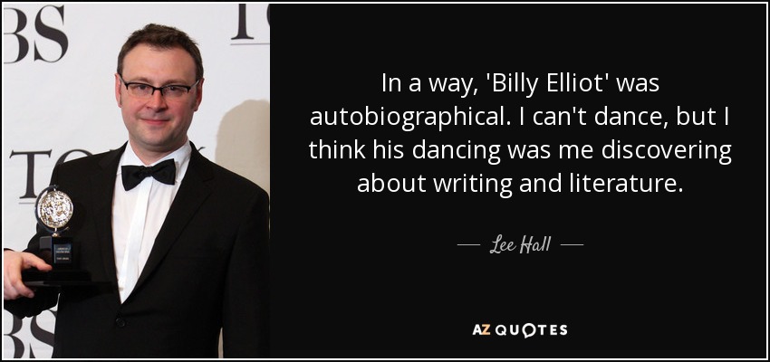 In a way, 'Billy Elliot' was autobiographical. I can't dance, but I think his dancing was me discovering about writing and literature. - Lee Hall