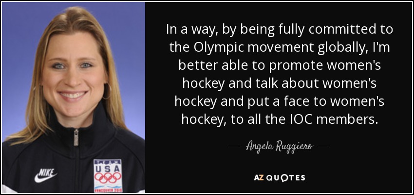 In a way, by being fully committed to the Olympic movement globally, I'm better able to promote women's hockey and talk about women's hockey and put a face to women's hockey, to all the IOC members. - Angela Ruggiero