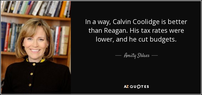 In a way, Calvin Coolidge is better than Reagan. His tax rates were lower, and he cut budgets. - Amity Shlaes