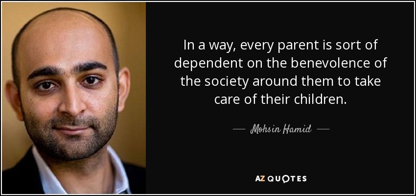 In a way, every parent is sort of dependent on the benevolence of the society around them to take care of their children. - Mohsin Hamid