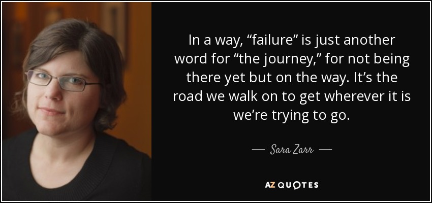 In a way, “failure” is just another word for “the journey,” for not being there yet but on the way. It’s the road we walk on to get wherever it is we’re trying to go. - Sara Zarr