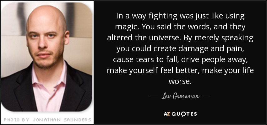 In a way fighting was just like using magic. You said the words, and they altered the universe. By merely speaking you could create damage and pain, cause tears to fall, drive people away, make yourself feel better, make your life worse. - Lev Grossman