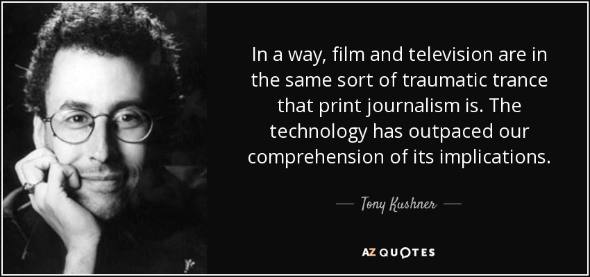 In a way, film and television are in the same sort of traumatic trance that print journalism is. The technology has outpaced our comprehension of its implications. - Tony Kushner