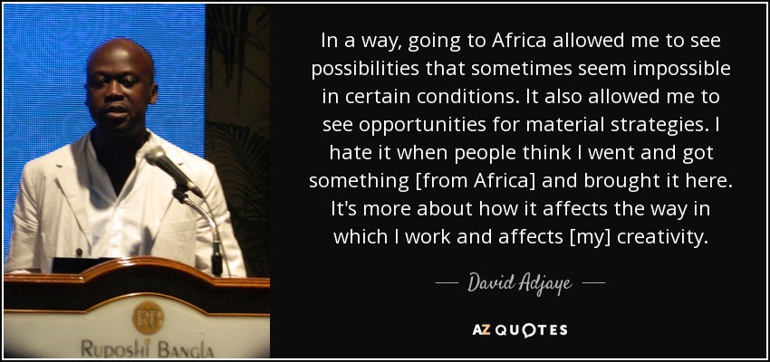 In a way, going to Africa allowed me to see possibilities that sometimes seem impossible in certain conditions. It also allowed me to see opportunities for material strategies. I hate it when people think I went and got something [from Africa] and brought it here. It's more about how it affects the way in which I work and affects [my] creativity. - David Adjaye