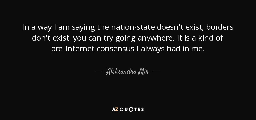 In a way I am saying the nation-state doesn't exist, borders don't exist, you can try going anywhere. It is a kind of pre-Internet consensus I always had in me. - Aleksandra Mir