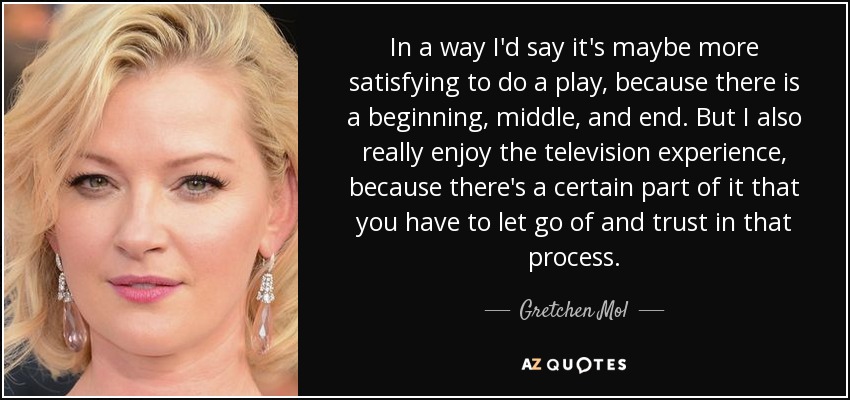 In a way I'd say it's maybe more satisfying to do a play, because there is a beginning, middle, and end. But I also really enjoy the television experience, because there's a certain part of it that you have to let go of and trust in that process. - Gretchen Mol
