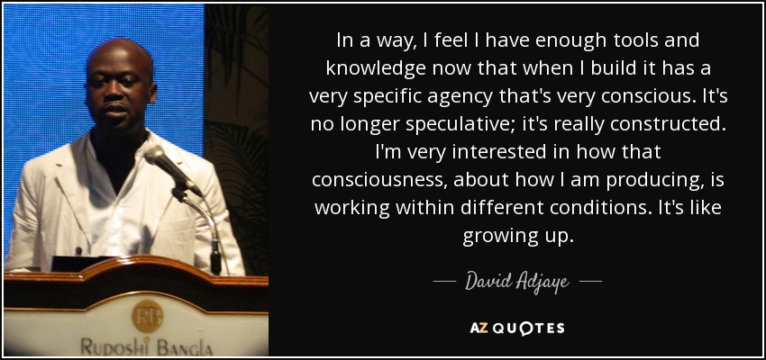 In a way, I feel I have enough tools and knowledge now that when I build it has a very specific agency that's very conscious. It's no longer speculative; it's really constructed. I'm very interested in how that consciousness, about how I am producing, is working within different conditions. It's like growing up. - David Adjaye