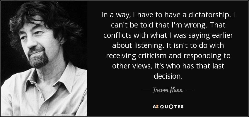 In a way, I have to have a dictatorship. I can't be told that I'm wrong. That conflicts with what I was saying earlier about listening. It isn't to do with receiving criticism and responding to other views, it's who has that last decision. - Trevor Nunn