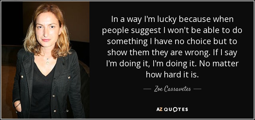In a way I'm lucky because when people suggest I won't be able to do something I have no choice but to show them they are wrong. If I say I'm doing it, I'm doing it. No matter how hard it is. - Zoe Cassavetes