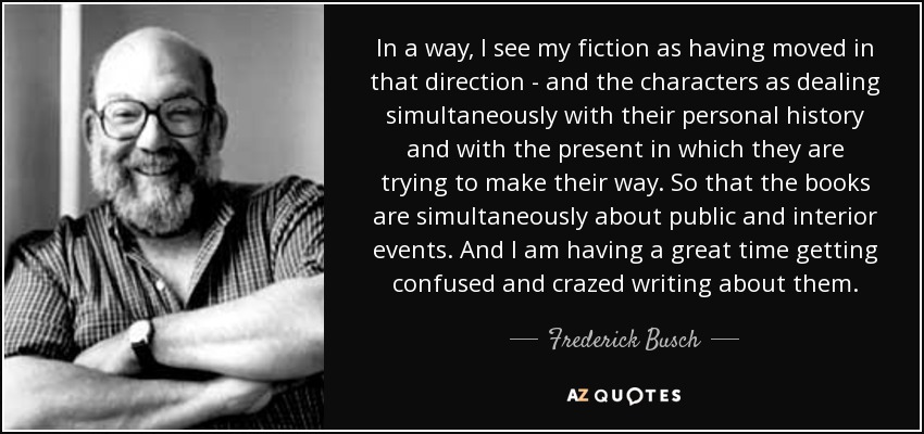 In a way, I see my fiction as having moved in that direction - and the characters as dealing simultaneously with their personal history and with the present in which they are trying to make their way. So that the books are simultaneously about public and interior events. And I am having a great time getting confused and crazed writing about them. - Frederick Busch