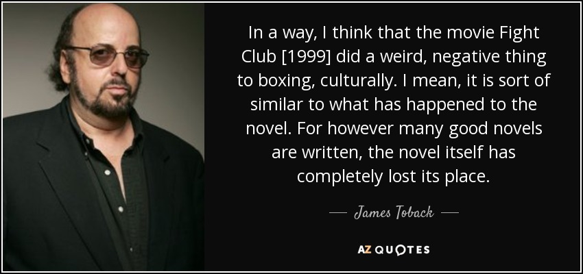 In a way, I think that the movie Fight Club [1999] did a weird, negative thing to boxing, culturally. I mean, it is sort of similar to what has happened to the novel. For however many good novels are written, the novel itself has completely lost its place. - James Toback