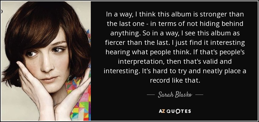 In a way, I think this album is stronger than the last one - in terms of not hiding behind anything. So in a way, I see this album as fiercer than the last. I just find it interesting hearing what people think. If that's people's interpretation, then that's valid and interesting. It's hard to try and neatly place a record like that. - Sarah Blasko