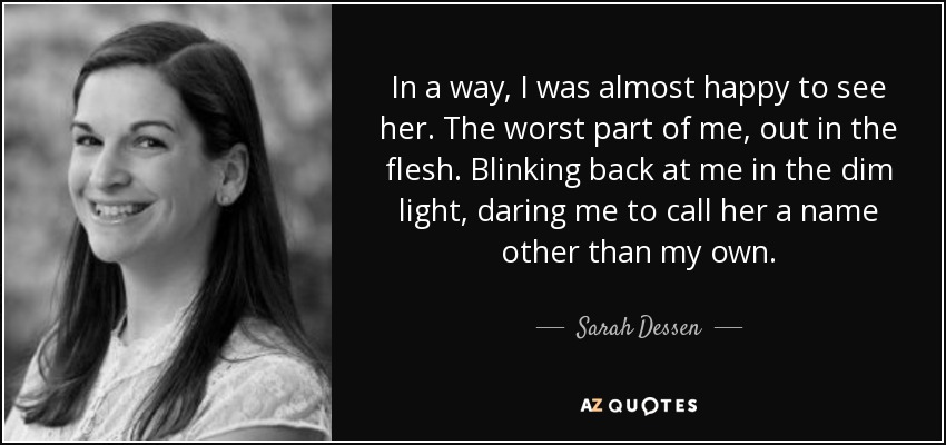 In a way, I was almost happy to see her. The worst part of me, out in the flesh. Blinking back at me in the dim light, daring me to call her a name other than my own. - Sarah Dessen