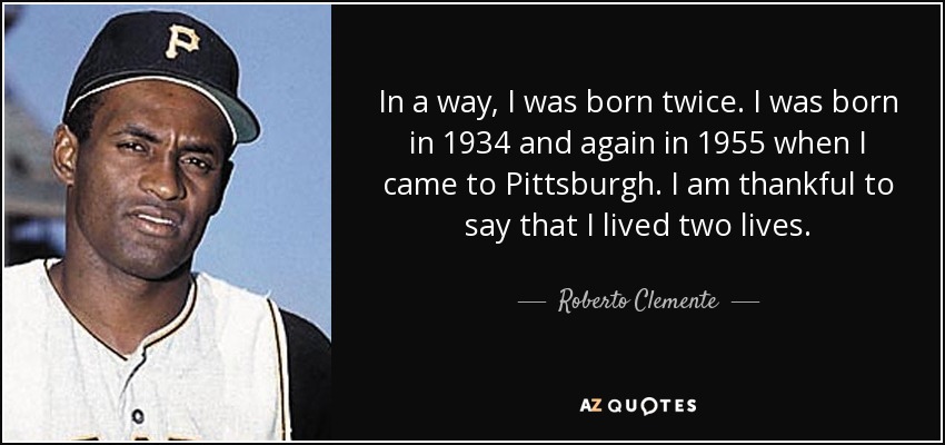 In a way, I was born twice. I was born in 1934 and again in 1955 when I came to Pittsburgh. I am thankful to say that I lived two lives. - Roberto Clemente