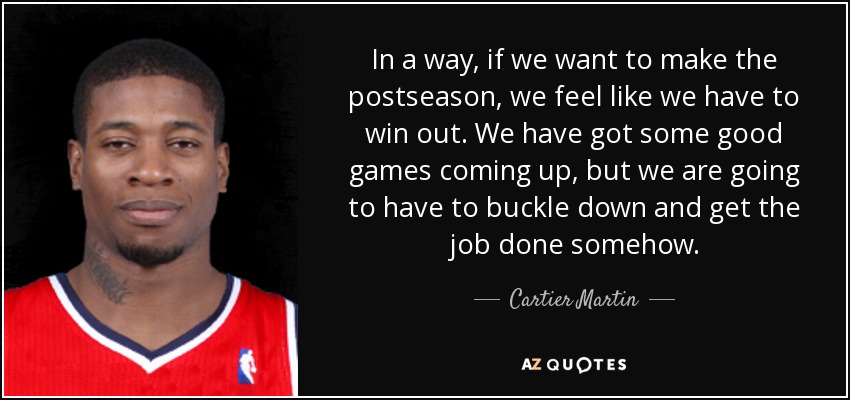 In a way, if we want to make the postseason, we feel like we have to win out. We have got some good games coming up, but we are going to have to buckle down and get the job done somehow. - Cartier Martin