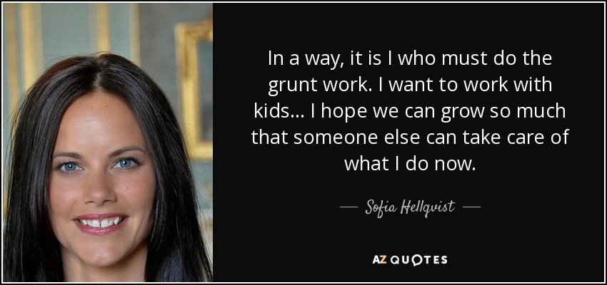 In a way, it is I who must do the grunt work. I want to work with kids... I hope we can grow so much that someone else can take care of what I do now. - Sofia Hellqvist